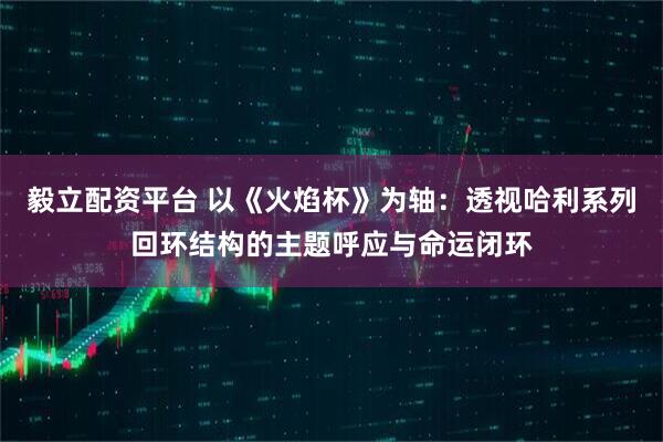 毅立配资平台 以《火焰杯》为轴：透视哈利系列回环结构的主题呼应与命运闭环