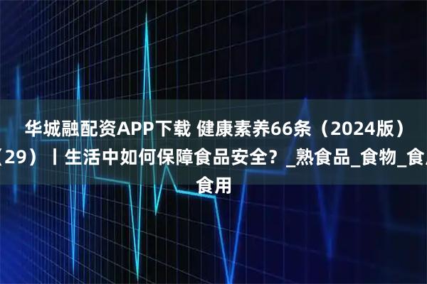华城融配资APP下载 健康素养66条(2024版)(29)丨生活中如何保障食品安全?_熟食品_食物_食用