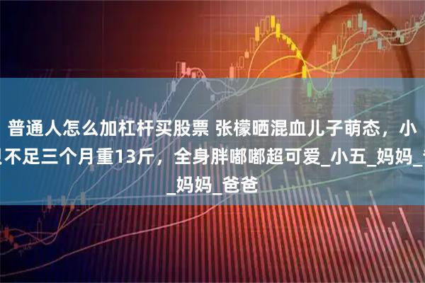 普通人怎么加杠杆买股票 张檬晒混血儿子萌态，小宝贝不足三个月重13斤，全身胖嘟嘟超可爱_小五_妈妈_爸爸