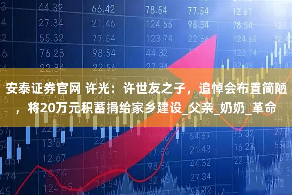 安泰证券官网 许光:许世友之子,追悼会布置简陋,将20万元积蓄捐给家乡建设_父亲_奶奶_革命