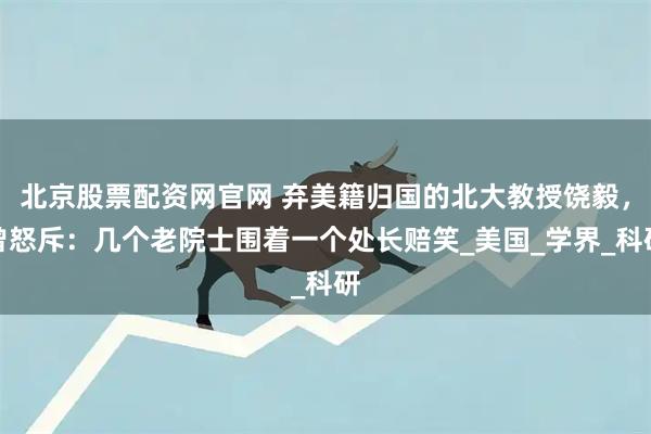 北京股票配资网官网 弃美籍归国的北大教授饶毅,曾怒斥:几个老院士围着一个处长赔笑_美国_学界_科研