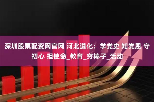 深圳股票配资网官网 河北遵化:学党史 知党恩 守初心 担使命_教育_穷棒子_活动