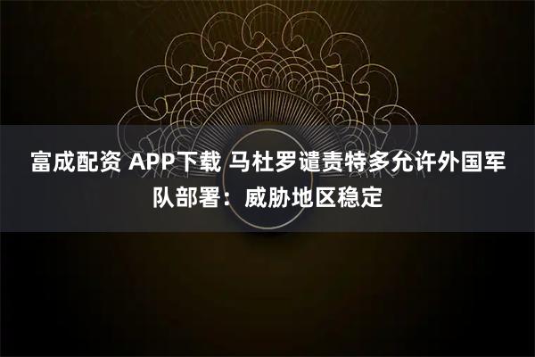 富成配资 APP下载 马杜罗谴责特多允许外国军队部署:威胁地区稳定
