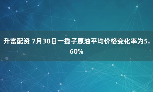 升富配资 7月30日一揽子原油平均价格变化率为5.60%