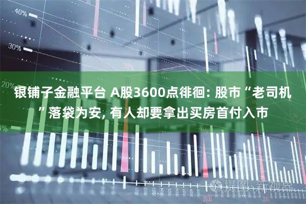 银铺子金融平台 A股3600点徘徊: 股市“老司机”落袋为安, 有人却要拿出买房首付入市