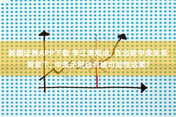 新疆证券APP下载 李江涛观点, 在当前中美关系背景下, 中美关税战有啥可能性结果?