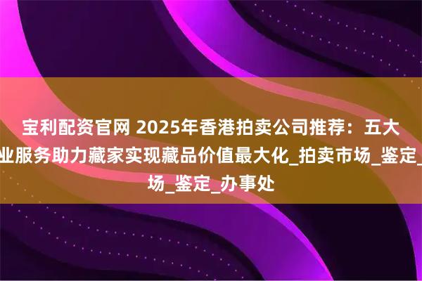 宝利配资官网 2025年香港拍卖公司推荐:五大机构专业服务助力藏家实现藏品价值最大化_拍卖市场_鉴定_办事处