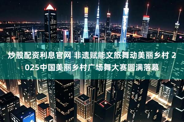 炒股配资利息官网 非遗赋能文旅舞动美丽乡村 2025中国美丽乡村广场舞大赛圆满落幕