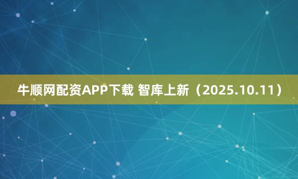 牛顺网配资APP下载 智库上新（2025.10.11）