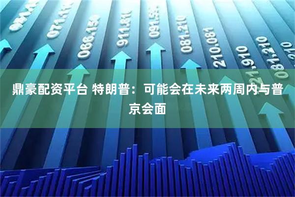 鼎豪配资平台 特朗普:可能会在未来两周内与普京会面