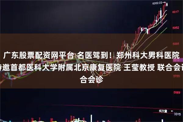 广东股票配资网平台 名医驾到!郑州科大男科医院特邀首都医科大学附属北京康复医院 王莹教授 联合会诊