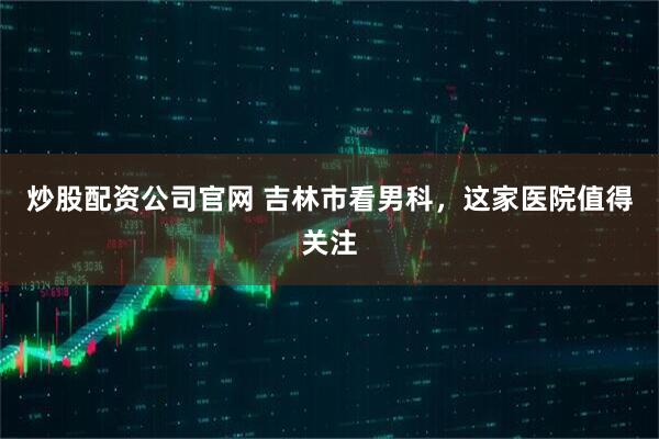 炒股配资公司官网 吉林市看男科，这家医院值得关注