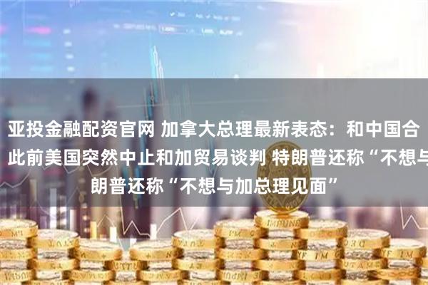 亚投金融配资官网 加拿大总理最新表态：和中国合作 大有可为！此前美国突然中止和加贸易谈判 特朗普还称“不想与加总理见面”