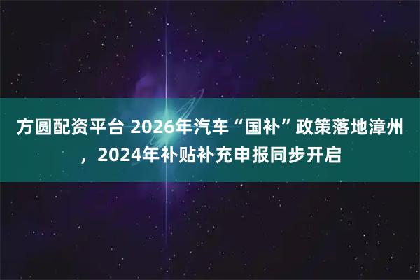 方圆配资平台 2026年汽车“国补”政策落地漳州，2024年补贴补充申报同步开启