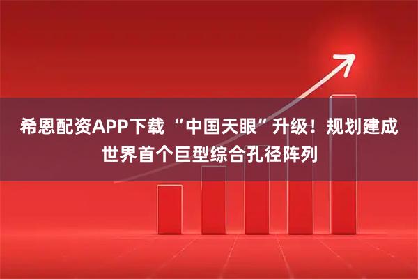 希恩配资APP下载 “中国天眼”升级！规划建成世界首个巨型综合孔径阵列