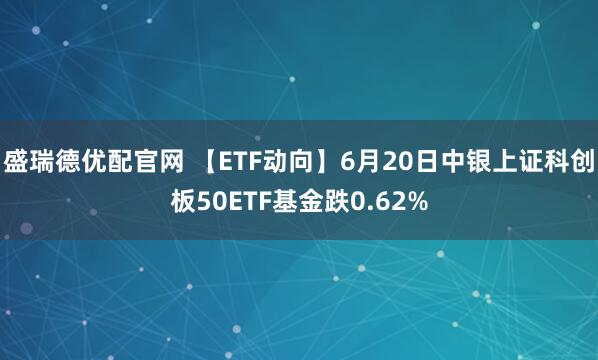 盛瑞德优配官网 【ETF动向】6月20日中银上证科创板50ETF基金跌0.62%
