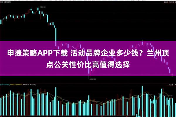 申捷策略APP下载 活动品牌企业多少钱?兰州顶点公关性价比高值得选择