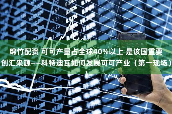 绵竹配资 可可产量占全球40%以上 是该国重要创汇来源——科特迪瓦如何发展可可产业（第一现场）