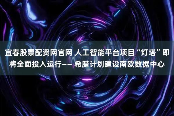 宜春股票配资网官网 人工智能平台项目“灯塔”即将全面投入运行—— 希腊计划建设南欧数据中心
