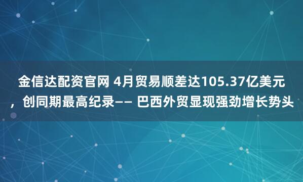 金信达配资官网 4月贸易顺差达105.37亿美元，创同期最高纪录—— 巴西外贸显现强劲增长势头